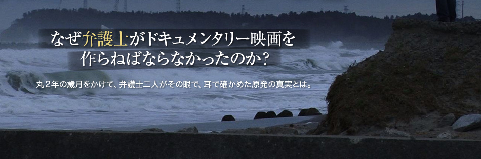 なぜ弁護士がドキュメンタリー映画を作らねばならなかったのか？丸２年の歳月をかけて、弁護士二人がその眼で、耳で確かめた原発の真実とは。2014年11月8日。公開決定